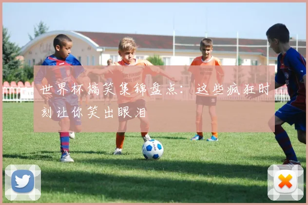 世界杯搞笑集锦盘点：这些疯狂时刻让你笑出眼泪