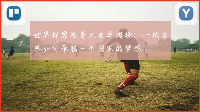 世界杯摩洛哥大名单揭晓：一纸名单如何承载一个国家的梦想