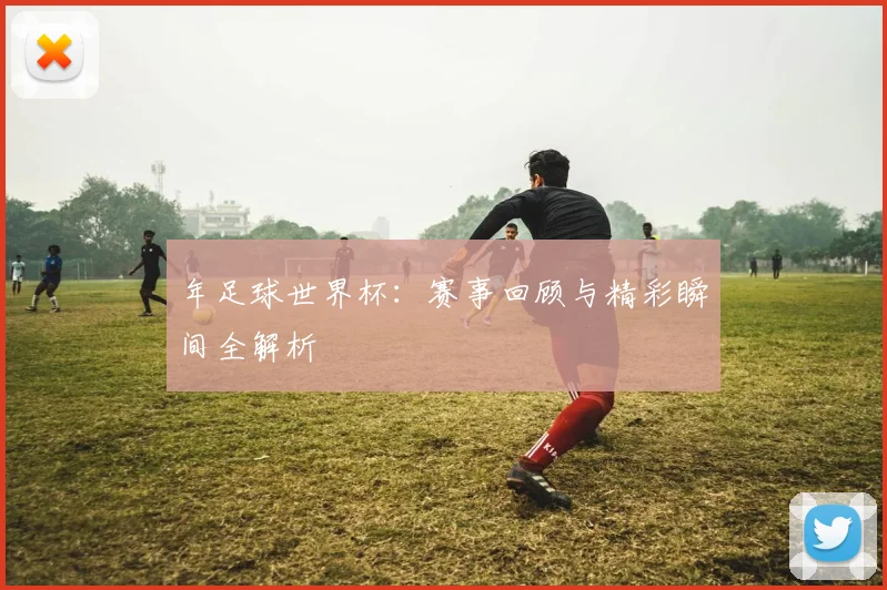年足球世界杯：赛事回顾与精彩瞬间全解析