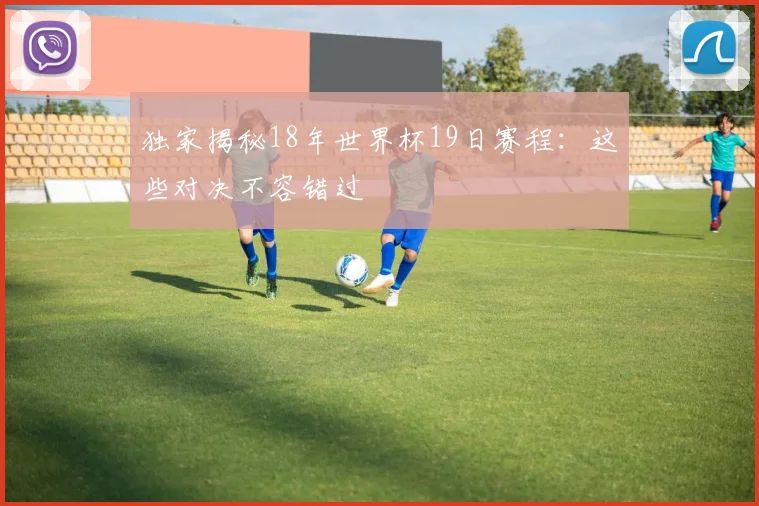 独家揭秘18年世界杯19日赛程：这些对决不容错过