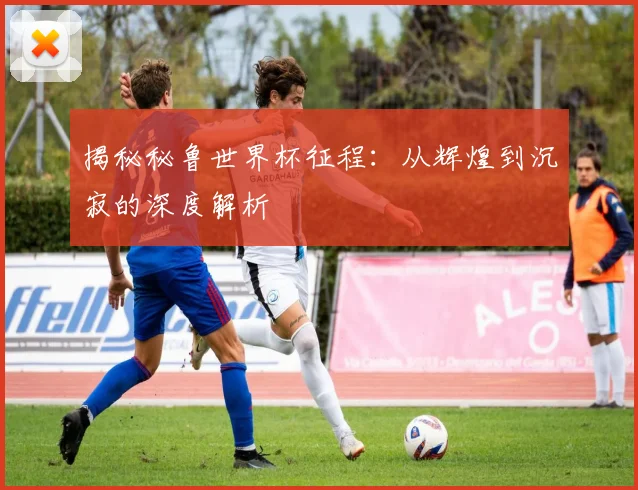 揭秘秘鲁世界杯征程：从辉煌到沉寂的深度解析
