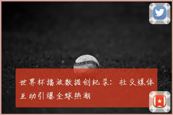 世界杯播放数据创纪录：社交媒体互动引爆全球热潮