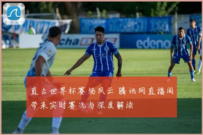 直击世界杯赛场风云 腾讯网直播间带来实时赛况与深度解读