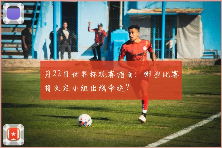 月22日世界杯观赛指南：哪些比赛将决定小组出线命运？