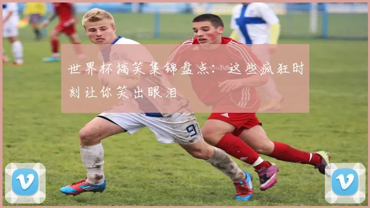 世界杯搞笑集锦盘点：这些疯狂时刻让你笑出眼泪