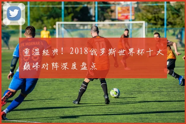 重温经典！2018俄罗斯世界杯十大巅峰对阵深度盘点