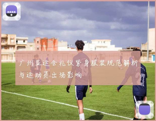 广州亚运会礼仪紧身服装规范解析与运动员出场影响