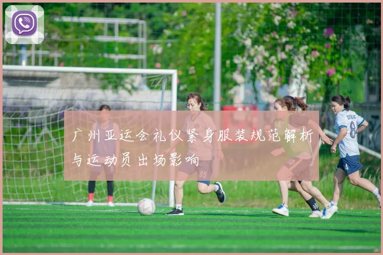 广州亚运会礼仪紧身服装规范解析与运动员出场影响