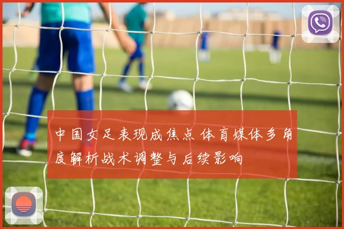 中国女足表现成焦点 体育媒体多角度解析战术调整与后续影响