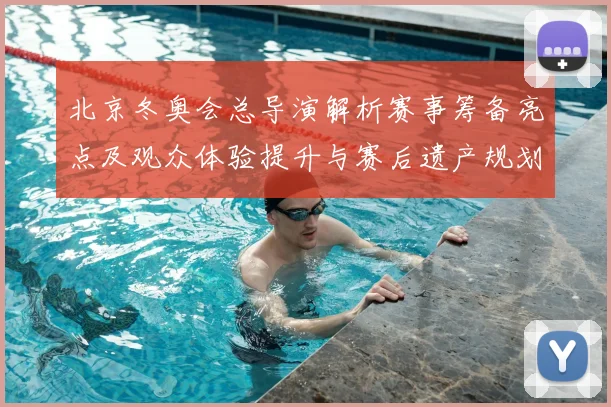 北京冬奥会总导演解析赛事筹备亮点及观众体验提升与赛后遗产规划