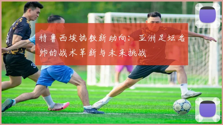 特鲁西埃执教新动向：亚洲足坛名帅的战术革新与未来挑战
