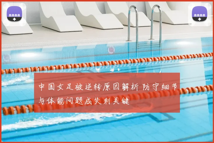 中国女足被逆转原因解析 防守细节与体能问题成失利关键