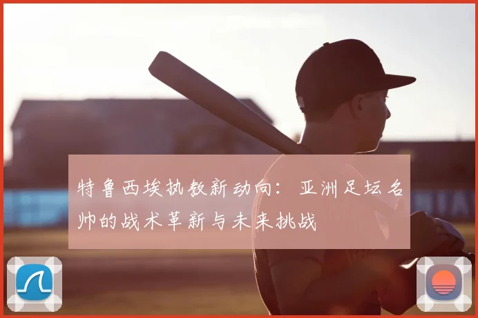 特鲁西埃执教新动向：亚洲足坛名帅的战术革新与未来挑战