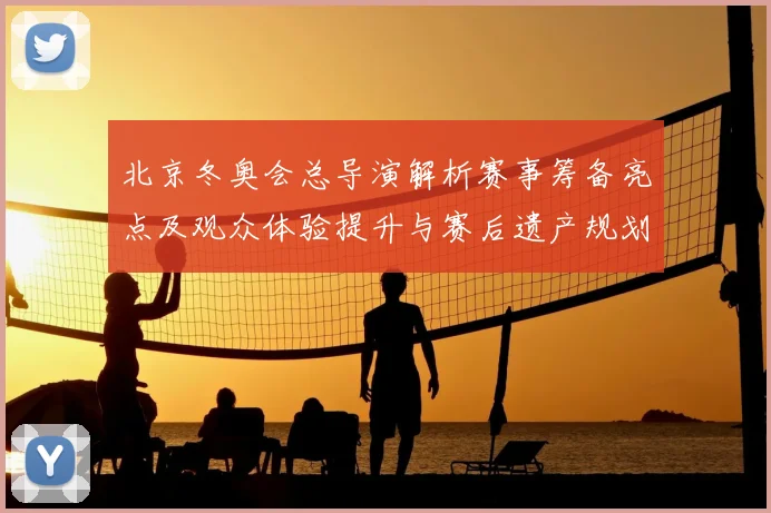 北京冬奥会总导演解析赛事筹备亮点及观众体验提升与赛后遗产规划