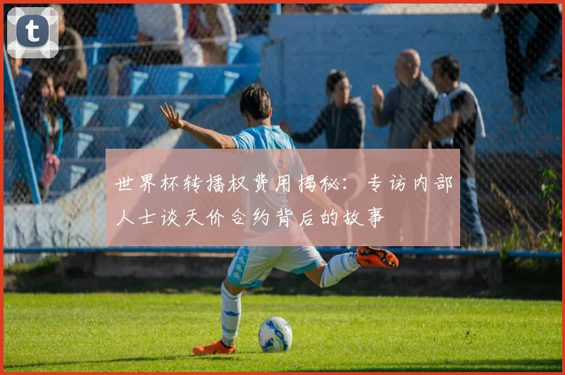 世界杯转播权费用揭秘：专访内部人士谈天价合约背后的故事