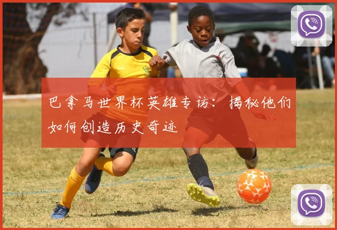 巴拿马世界杯英雄专访：揭秘他们如何创造历史奇迹