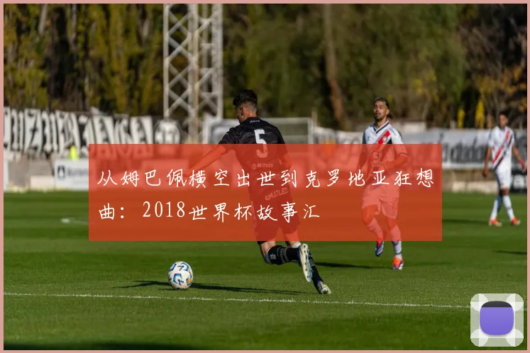 从姆巴佩横空出世到克罗地亚狂想曲：2018世界杯故事汇